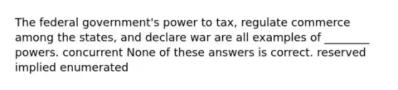 The federal government's power to tax, regulate commerce among the states, and declare war are all examples of ________ powers. concurrent None of these answers is correct. reserved implied enumerated