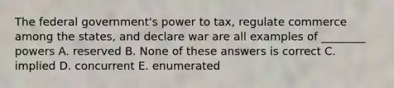 The federal government's power to tax, regulate commerce among the states, and declare war are all examples of ________ powers A. reserved B. None of these answers is correct C. implied D. concurrent E. enumerated