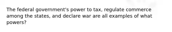 The federal government's power to tax, regulate commerce among the states, and declare war are all examples of what powers?