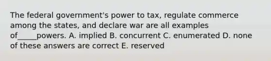 The federal government's power to tax, regulate commerce among the states, and declare war are all examples of_____powers. A. implied B. concurrent C. enumerated D. none of these answers are correct E. reserved