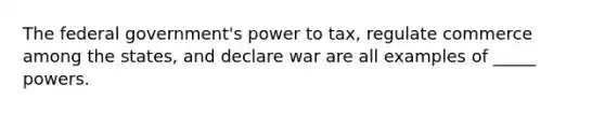 The federal government's power to tax, regulate commerce among the states, and declare war are all examples of _____ powers.