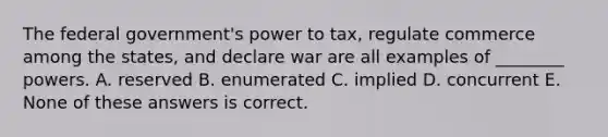 The federal government's power to tax, regulate commerce among the states, and declare war are all examples of ________ powers. A. reserved B. enumerated C. implied D. concurrent E. None of these answers is correct.