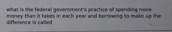 what is the federal government's practice of spending more money than it takes in each year and borrowing to make up the difference is called