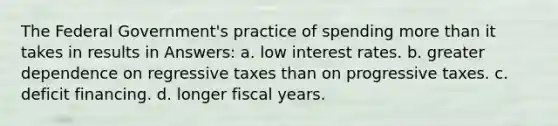 The Federal Government's practice of spending more than it takes in results in Answers: a. low interest rates. b. greater dependence on regressive taxes than on progressive taxes. c. deficit financing. d. longer fiscal years.