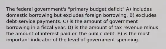 The federal government's "primary budget deficit" A) includes domestic borrowing but excludes foreign borrowing. B) excludes debt-service payments. C) is the amount of government borrowing in a fiscal year. D) is the amount of tax revenue minus the amount of interest paid on the public debt. E) is the most important indicator of the level of government spending.