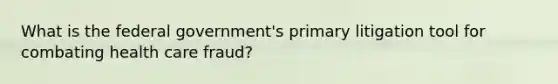 What is the federal government's primary litigation tool for combating health care fraud?