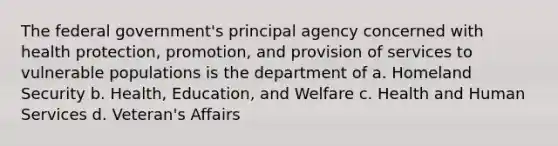 The federal government's principal agency concerned with health protection, promotion, and provision of services to vulnerable populations is the department of a. Homeland Security b. Health, Education, and Welfare c. Health and Human Services d. Veteran's Affairs