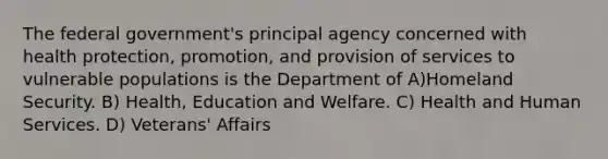 The federal government's principal agency concerned with health protection, promotion, and provision of services to vulnerable populations is the Department of A)Homeland Security. B) Health, Education and Welfare. C) Health and Human Services. D) Veterans' Affairs