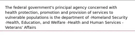 The federal government's principal agency concerned with health protection, promotion and provision of services to vulnerable populations is the department of -Homeland Security -Health, Education, and Welfare -Health and Human Services -Veterans' Affairs