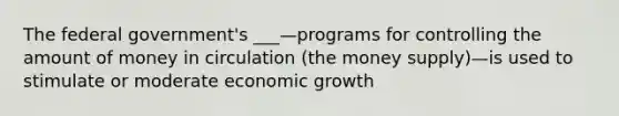 The federal government's ___—programs for controlling the amount of money in circulation (the money supply)—is used to stimulate or moderate economic growth