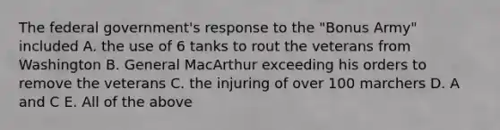 The federal government's response to the "Bonus Army" included A. the use of 6 tanks to rout the veterans from Washington B. General MacArthur exceeding his orders to remove the veterans C. the injuring of over 100 marchers D. A and C E. All of the above