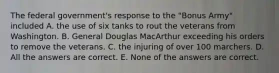 The federal government's response to the "Bonus Army" included A. the use of six tanks to rout the veterans from Washington. B. General Douglas MacArthur exceeding his orders to remove the veterans. C. the injuring of over 100 marchers. D. All the answers are correct. E. None of the answers are correct.