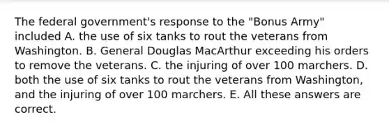 The federal government's response to the "Bonus Army" included A. the use of six tanks to rout the veterans from Washington. B. General Douglas MacArthur exceeding his orders to remove the veterans. C. the injuring of over 100 marchers. D. both the use of six tanks to rout the veterans from Washington, and the injuring of over 100 marchers. E. All these answers are correct.