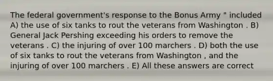 The federal government's response to the Bonus Army " included A) the use of six tanks to rout the veterans from Washington . B) General Jack Pershing exceeding his orders to remove the veterans . C) the injuring of over 100 marchers . D) both the use of six tanks to rout the veterans from Washington , and the injuring of over 100 marchers . E) All these answers are correct