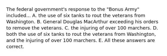 The federal government's response to the "Bonus Army" included... A. the use of six tanks to rout the veterans from Washington. B. General Douglas MacArthur exceeding his orders to remove the veterans. C. the injuring of over 100 marchers. D. both the use of six tanks to rout the veterans from Washington, and the injuring of over 100 marchers. E. All these answers are correct.