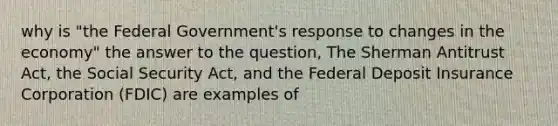 why is "the Federal Government's response to changes in the economy" the answer to the question, The Sherman Antitrust Act, the Social Security Act, and the Federal Deposit Insurance Corporation (FDIC) are examples of