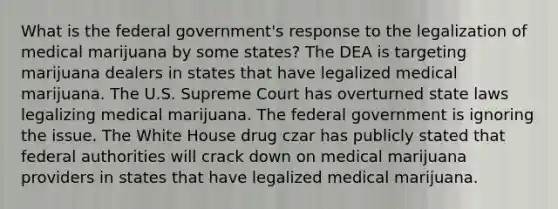 What is the federal government's response to the legalization of medical marijuana by some states? The DEA is targeting marijuana dealers in states that have legalized medical marijuana. The U.S. Supreme Court has overturned state laws legalizing medical marijuana. The federal government is ignoring the issue. The White House drug czar has publicly stated that federal authorities will crack down on medical marijuana providers in states that have legalized medical marijuana.