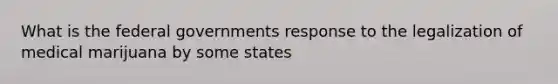 What is the federal governments response to the legalization of medical marijuana by some states