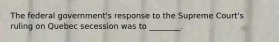 The federal government's response to the Supreme Court's ruling on Quebec secession was to ________.