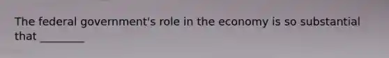 The federal government's role in the economy is so substantial that ________