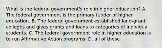 What is the federal government's role in higher education? A. The federal government is the primary funder of higher education. B. The federal government established land-grant colleges and gives grants and loans to categories of individual students. C. The federal government role in higher education is to run Affirmative Action programs. D. all of these