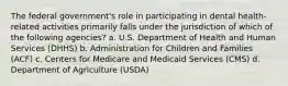 The federal government's role in participating in dental health-related activities primarily falls under the jurisdiction of which of the following agencies? a. U.S. Department of Health and Human Services (DHHS) b. Administration for Children and Families (ACF) c. Centers for Medicare and Medicaid Services (CMS) d. Department of Agriculture (USDA)