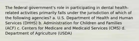 The federal government's role in participating in dental health-related activities primarily falls under the jurisdiction of which of the following agencies? a. U.S. Department of Health and Human Services (DHHS) b. Administration for Children and Families (ACF) c. Centers for Medicare and Medicaid Services (CMS) d. Department of Agriculture (USDA)