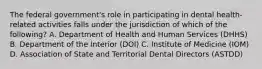 The federal government's role in participating in dental health-related activities falls under the jurisdiction of which of the following? A. Department of Health and Human Services (DHHS) B. Department of the Interior (DOI) C. Institute of Medicine (IOM) D. Association of State and Territorial Dental Directors (ASTDD)