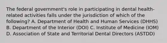 The federal government's role in participating in dental health-related activities falls under the jurisdiction of which of the following? A. Department of Health and Human Services (DHHS) B. Department of the Interior (DOI) C. Institute of Medicine (IOM) D. Association of State and Territorial Dental Directors (ASTDD)