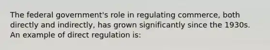 The federal government's role in regulating commerce, both directly and indirectly, has grown significantly since the 1930s. An example of direct regulation is: