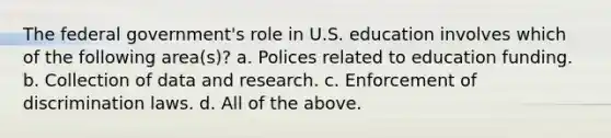 The federal government's role in U.S. education involves which of the following area(s)? a. Polices related to education funding. b. Collection of data and research. c. Enforcement of discrimination laws. d. All of the above.