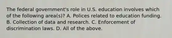 The federal government's role in U.S. education involves which of the following area(s)? A. Polices related to education funding. B. Collection of data and research. C. Enforcement of discrimination laws. D. All of the above.