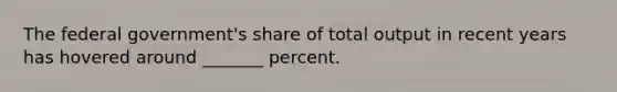 The federal government's share of total output in recent years has hovered around _______ percent.