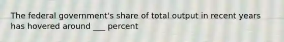 The federal government's share of total output in recent years has hovered around ___ percent