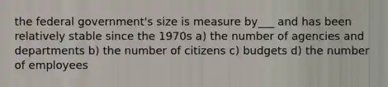 the federal government's size is measure by___ and has been relatively stable since the 1970s a) the number of agencies and departments b) the number of citizens c) budgets d) the number of employees