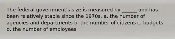 The federal government's size is measured by ______ and has been relatively stable since the 1970s. a. the number of agencies and departments b. the number of citizens c. budgets d. the number of employees