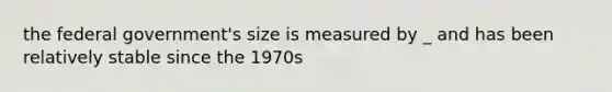 the federal government's size is measured by _ and has been relatively stable since the 1970s