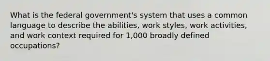 What is the federal government's system that uses a common language to describe the abilities, work styles, work activities, and work context required for 1,000 broadly defined occupations?