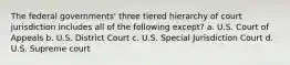 The federal governments' three tiered hierarchy of court jurisdiction includes all of the following except? a. U.S. Court of Appeals b. U.S. District Court c. U.S. Special Jurisdiction Court d. U.S. Supreme court