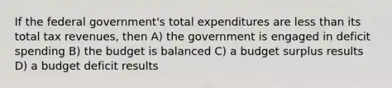 If the federal government's total expenditures are less than its total tax revenues, then A) the government is engaged in deficit spending B) the budget is balanced C) a budget surplus results D) a budget deficit results