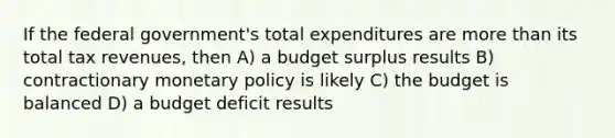 If the federal government's total expenditures are more than its total tax revenues, then A) a budget surplus results B) contractionary monetary policy is likely C) the budget is balanced D) a budget deficit results