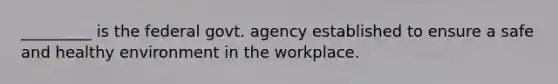 _________ is the federal govt. agency established to ensure a safe and healthy environment in the workplace.