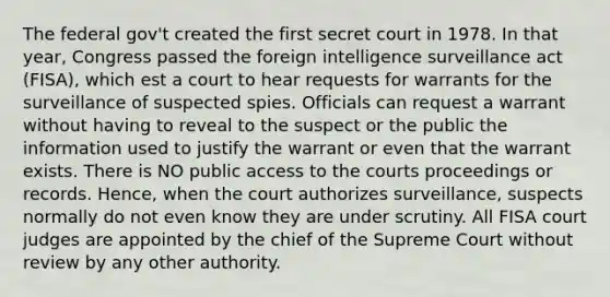 The federal gov't created the first secret court in 1978. In that year, Congress passed the foreign intelligence surveillance act (FISA), which est a court to hear requests for warrants for the surveillance of suspected spies. Officials can request a warrant without having to reveal to the suspect or the public the information used to justify the warrant or even that the warrant exists. There is NO public access to the courts proceedings or records. Hence, when the court authorizes surveillance, suspects normally do not even know they are under scrutiny. All FISA court judges are appointed by the chief of the Supreme Court without review by any other authority.