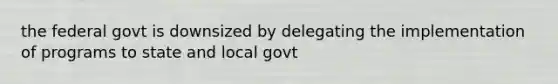 the federal govt is downsized by delegating the implementation of programs to state and local govt