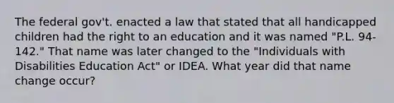 The federal gov't. enacted a law that stated that all handicapped children had the right to an education and it was named "P.L. 94-142." That name was later changed to the "Individuals with Disabilities Education Act" or IDEA. What year did that name change occur?