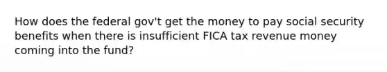 How does the federal gov't get the money to pay social security benefits when there is insufficient FICA tax revenue money coming into the fund?