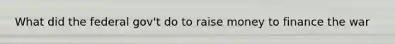 What did the federal gov't do to raise money to finance the war