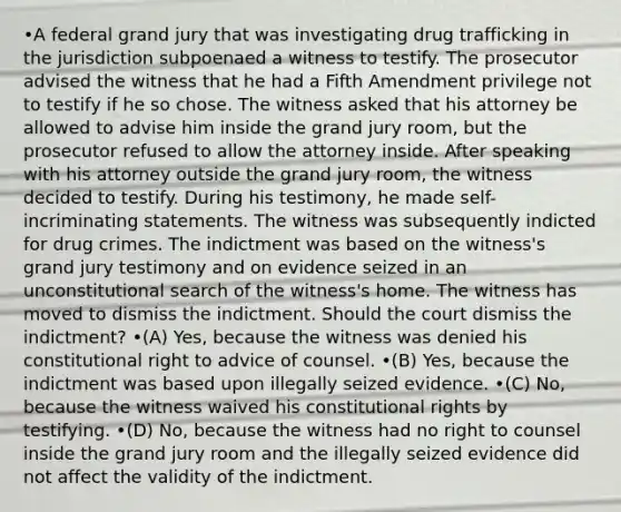 •A federal grand jury that was investigating drug trafficking in the jurisdiction subpoenaed a witness to testify. The prosecutor advised the witness that he had a Fifth Amendment privilege not to testify if he so chose. The witness asked that his attorney be allowed to advise him inside the grand jury room, but the prosecutor refused to allow the attorney inside. After speaking with his attorney outside the grand jury room, the witness decided to testify. During his testimony, he made self-incriminating statements. The witness was subsequently indicted for drug crimes. The indictment was based on the witness's grand jury testimony and on evidence seized in an unconstitutional search of the witness's home. The witness has moved to dismiss the indictment. Should the court dismiss the indictment? •(A) Yes, because the witness was denied his constitutional right to advice of counsel. •(B) Yes, because the indictment was based upon illegally seized evidence. •(C) No, because the witness waived his constitutional rights by testifying. •(D) No, because the witness had no right to counsel inside the grand jury room and the illegally seized evidence did not affect the validity of the indictment.