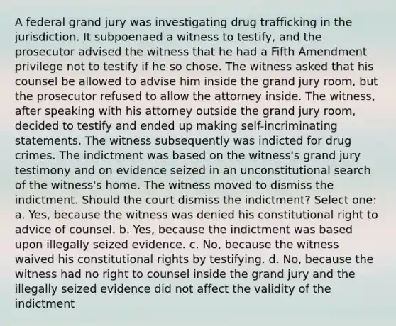 A federal grand jury was investigating drug trafficking in the jurisdiction. It subpoenaed a witness to testify, and the prosecutor advised the witness that he had a Fifth Amendment privilege not to testify if he so chose. The witness asked that his counsel be allowed to advise him inside the grand jury room, but the prosecutor refused to allow the attorney inside. The witness, after speaking with his attorney outside the grand jury room, decided to testify and ended up making self-incriminating statements. The witness subsequently was indicted for drug crimes. The indictment was based on the witness's grand jury testimony and on evidence seized in an unconstitutional search of the witness's home. The witness moved to dismiss the indictment. Should the court dismiss the indictment? Select one: a. Yes, because the witness was denied his constitutional right to advice of counsel. b. Yes, because the indictment was based upon illegally seized evidence. c. No, because the witness waived his constitutional rights by testifying. d. No, because the witness had no right to counsel inside the grand jury and the illegally seized evidence did not affect the validity of the indictment