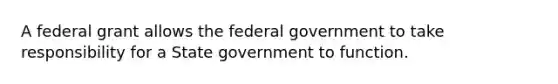 A federal grant allows the federal government to take responsibility for a State government to function.